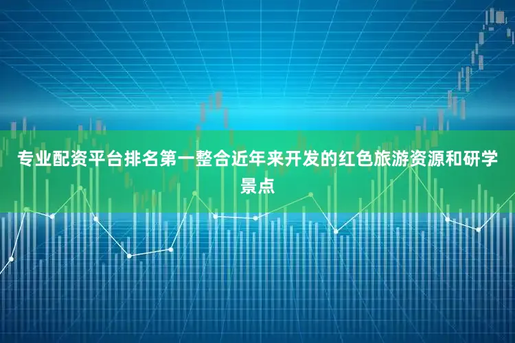 专业配资平台排名第一整合近年来开发的红色旅游资源和研学景点