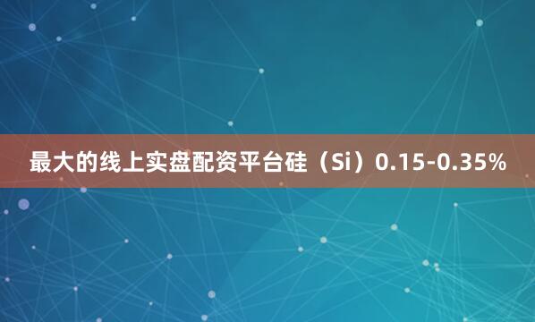 最大的线上实盘配资平台硅（Si）0.15-0.35%
